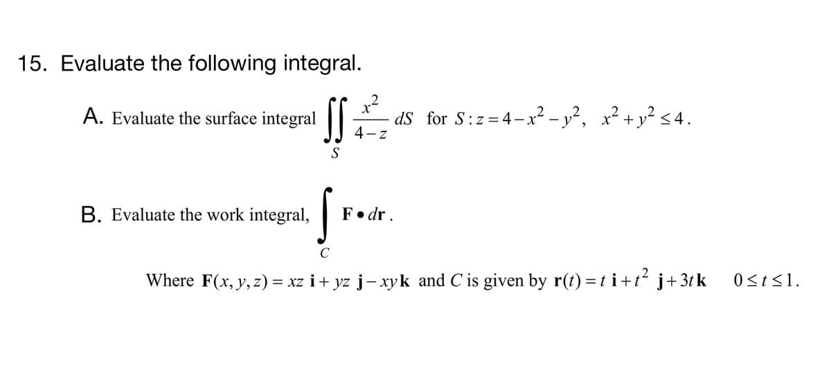 15. Evaluate the following integral.
.2
dS for S:z=4-x? – y², x² +y² <4.
4- z
2+ v² < 4.
A. Evaluate the surface integral
S
B. Evaluate the work integral,
F• dr .
C
Where F(x, y, z) = xz i+ yz j-xyk and C is given by r(t) =t i+t j+ 3t k
0<t<1.
