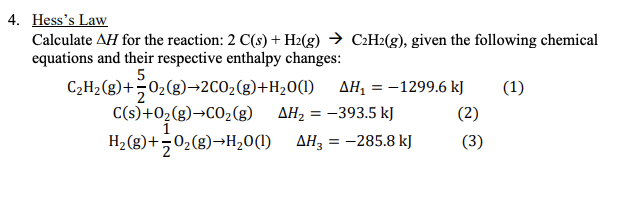 4. Hess's Law
Calculate AH for the reaction: 2 C(s) + H2(g) → C:H2(g), given the following chemical
equations and their respective enthalpy changes:
C2H2(g)+02(g)→2CO2(g)+H20(1)
AH, = -1299.6 kJ
(1)
%3D
C(s)+02(g)→CO2(g)
AH, = -393.5 kJ
(2)
H2(g)+502(g)→H20(1) AH3 = -285.8 kJ
(3)
