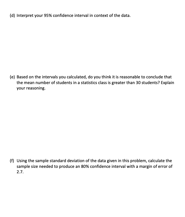 (d) Interpret your 95% confidence interval in context of the data.
(e) Based on the intervals you calculated, do you think it is reasonable to conclude that
the mean number of students in a statistics class is greater than 30 students? Explain
your reasoning.
(f) Using the sample standard deviation of the data given in this problem, calculate the
sample size needed to produce an 80% confidence interval with a margin of error of
2.7.
