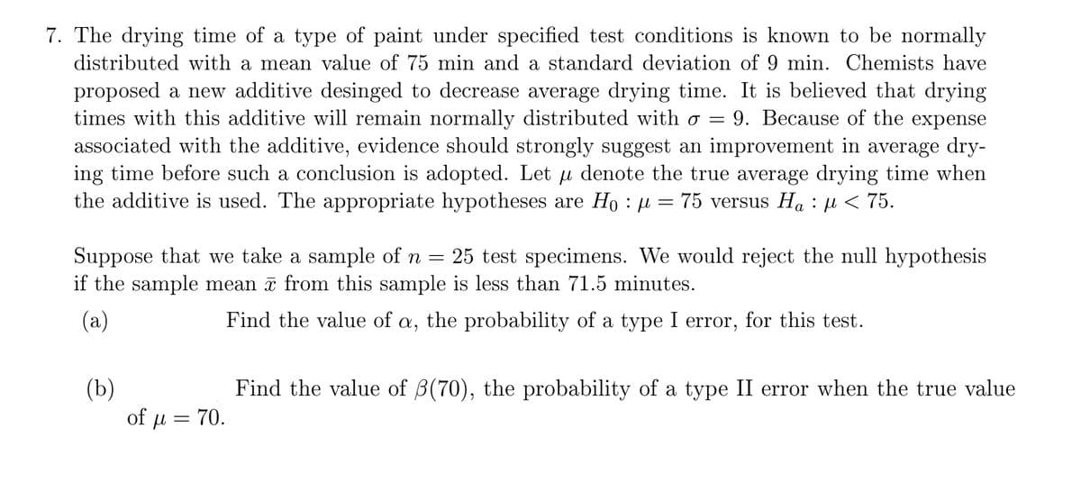 7. The drying time of a type of paint under specified test conditions is known to be normally
distributed with a mean value of 75 min and a standard deviation of 9 min. Chemists have
proposed a new additive desinged to decrease average drying time. It is believed that drying
times with this additive will remain normally distributed with o = 9. Because of the expense
associated with the additive, evidence should strongly suggest an improvement in average dry-
ing time before such a conclusion is adopted. Let u denote the true average drying time when
the additive is used. The appropriate hypotheses are Ho : u = 75 versus Ha :µ < 75.
а
Suppose that we take a sample of n = 25 test specimens. We would reject the null hypothesis
if the sample mean a from this sample is less than 71.5 minutes.
(a)
Find the value of a, the probability of a type I error, for this test.
(b)
of μ - 70.
Find the value of B(70), the probability of a type II error when the true value
