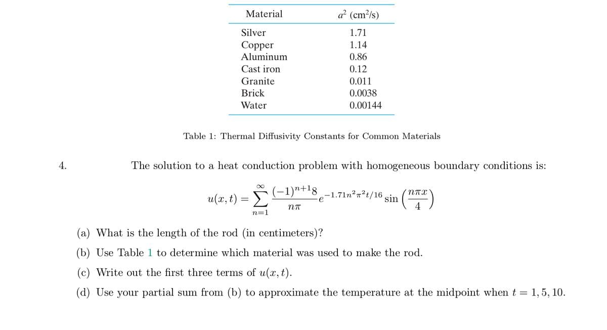 Material
a² (cm²/s)
Silver
1.71
Сopper
Aluminum
1.14
0.86
Cast iron
0.12
Granite
0.011
Brick
0.0038
Water
0.00144
Table 1: Thermal Diffusivity Constants for Common Materials
4.
The solution to a heat conduction problem with homogeneous boundary conditions is:
(-1)n+18
u(x, t) = >
-1.71n²n²t/16
e
(")
sin
n=1
(a) What is the length of the rod (in centimeters)?
(b) Use Table 1 to determine which material was used to make the rod.
(c) Write out the first three terms of u(x, t).
(d) Use your partial sum from (b) to approximate the temperature at the midpoint when t = 1, 5, 10.
