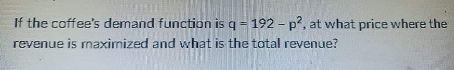 If the coffee's demand function is q = 192 - p2, at what price where the
revenue is mnaximized and what is the total revenue?
