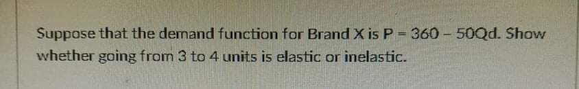 Suppose that the demand function for Brand X is P = 360 - 50Qd. Show
whether going from 3 to 4 units is elastic or inelastic.
