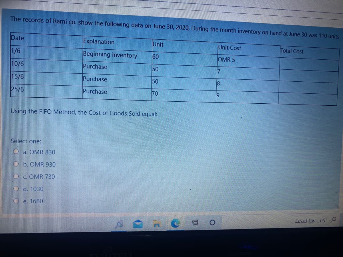 The records of Rami co. show the following data on June 30, 2020, During the month inventory on hand at June 30 was 110 units
Date
Explanation
Unit
Unit Cost
Total Cost
1/6
Beginning inventory
60
OMR 5
10/6
Purchase
50
7
15/6
Purchase
50
25/6
Purchase
70
19
Using the FIFO Method, the Cost of Goods Sold equal:
Select one:
O a. OMR 830
O b. OMR 930
O c. OMR 730
O d. 1030
O e. 1680
iul lis uisl O
