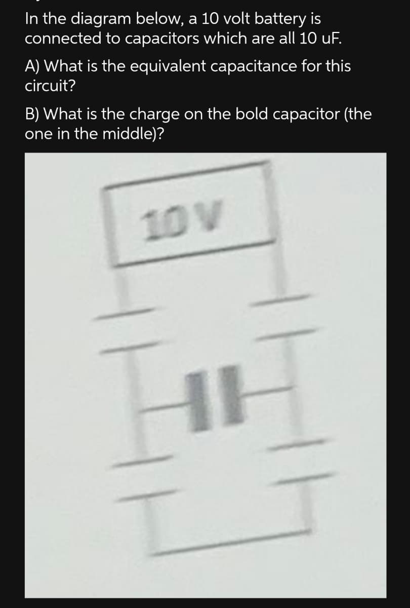 In the diagram below, a 10 volt battery is
connected to capacitors which are all 10 uF.
A) What is the equivalent capacitance for this
circuit?
B) What is the charge on the bold capacitor (the
one in the middle)?
10 V
HI