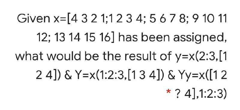 Given x=[4 3 2 1;12 3 4; 5 6 7 8; 9 10 11
12; 13 14 15 16] has been assigned,
what would be the result of y=x(2:3,[1
2 4]) & Y=x(1:2:3,[13 4]) & Yy=x([12
* ? 4],1:2:3)
