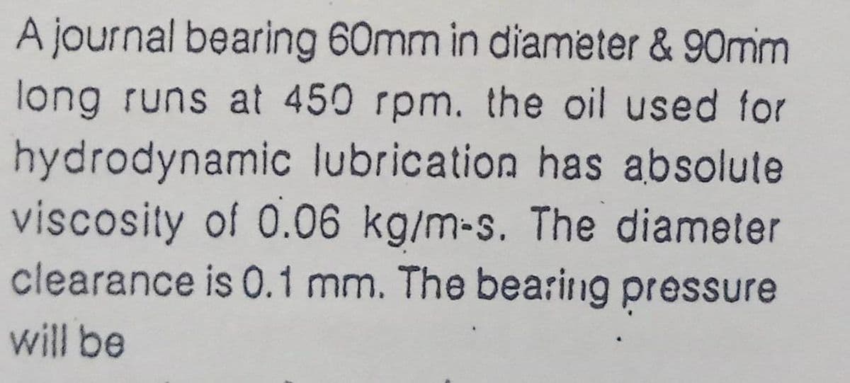 A journal bearing 60mm in diameter & 90mm
long runs at 450 rpm. the oil used for
hydrodynamic lubrication has absolute
viscosity of 0.06 kg/m-s. The diameter
clearance is 0.1 mm. The bearing pressure
will be
