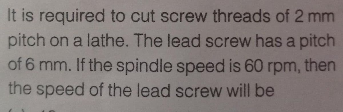 It is required to cut screw threads of 2 mm
pitch on a lathe. The lead screw has a pitch
of 6 mm. If the spindle speed is 60 rpm, then
the speed of the lead screw will be
