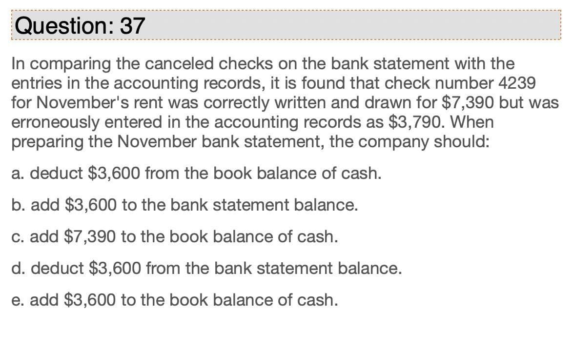 Question: 37
In comparing the canceled checks on the bank statement with the
entries in the accounting records, it is found that check number 4239
for November's rent was correctly written and drawn for $7,390 but was
erroneously entered in the accounting records as $3,790. When
preparing the November bank statement, the company should:
a. deduct $3,600 from the book balance of cash.
b. add $3,600 to the bank statement balance.
c. add $7,390 to the book balance of cash.
d. deduct $3,600 from the bank statement balance.
e. add $3,600 to the book balance of cash.