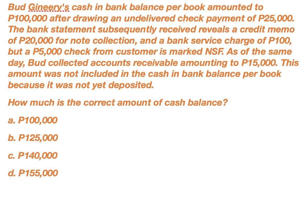 Bud Gineery's cash in bank balance per book amounted to
P100,000 after drawing an undelivered check payment of P25,000.
The bank statement subsequently received reveals a credit memo
of P20,000 for note collection, and a bank service charge of P100,
but a P5,000 check from customer is marked NSF. As of the same
day, Bud collected accounts receivable amounting to P15,000. This
amount was not included in the cash in bank balance per book
because it was not yet deposited.
How much is the correct amount of cash balance?
a. P100,000
b. P125,000
c. P140,000
d. P155,000