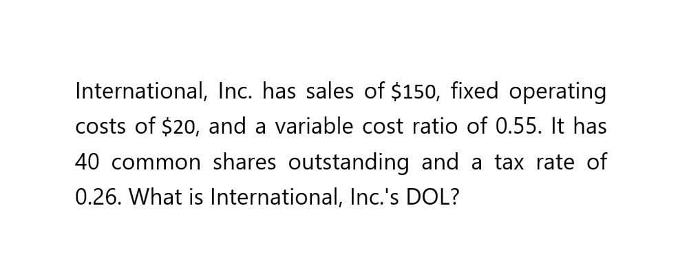 International, Inc. has sales of $150, fixed operating
costs of $20, and a variable cost ratio of 0.55. It has
40 common shares outstanding and a tax rate of
0.26. What is International, Inc.'s DOL?