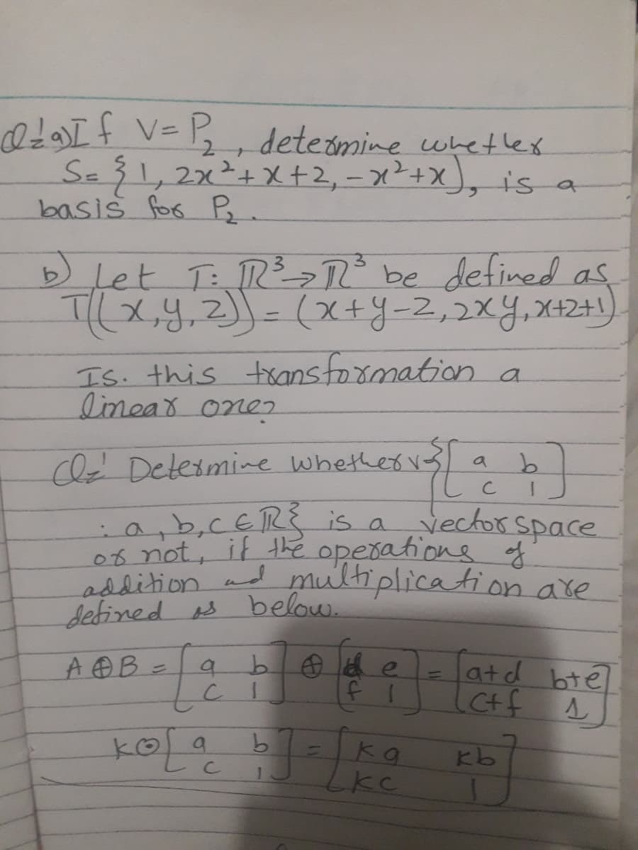 0f V=B,
Se3 1,2x²+X+2, – x²+x), is a
basis for B.
deteomine whetlex
b Let T: R ° be defined as
TI(x,y,Z)]- (X+Y-2,2xY,X12+1)
Is. this toansformation a
linear one2
cld Detesmine whetkervs a b
vector space
:a,b,CERS is a
06 not, if the operatione of
asdition ad multiplication are
Sebined s below.
b ae
latd bte
Ctf
A B =
koa
Kb
LkC
