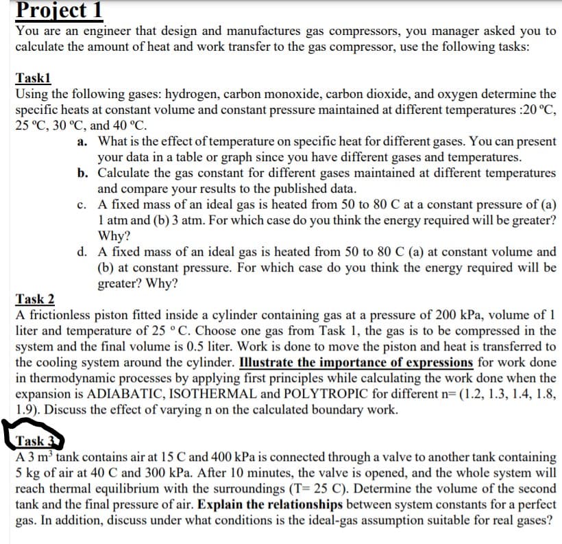 Project 1
You are an engineer that design and manufactures gas compressors, you manager asked you to
calculate the amount of heat and work transfer to the gas compressor, use the following tasks:
Task1
Using the following gases: hydrogen, carbon monoxide, carbon dioxide, and oxygen determine the
specific heats at constant volume and constant pressure maintained at different temperatures :20 °C,
25 °C, 30 °C, and 40 °C.
a. What is the effect of temperature on specific heat for different gases. You can present
your data in a table or graph since you have different gases and temperatures.
b. Calculate the gas constant for different gases maintained at different temperatures
and compare your results to the published data.
c. A fixed mass of an ideal gas is heated from 50 to 80 C at a constant pressure of (a)
1 atm and (b) 3 atm. For which case do you think the energy required will be greater?
Why?
d. A fixed mass of an ideal gas is heated from 50 to 80 C (a) at constant volume and
(b) at constant pressure. For which case do you think the energy required will be
greater? Why?
Task 2
A frictionless piston fitted inside a cylinder containing gas at a pressure of 200 kPa, volume of 1
liter and temperature of 25 ° C. Choose one gas from Task 1, the gas is to be compressed in the
system and the final volume is 0.5 liter. Work is done to move the piston and heat is transferred to
the cooling system around the cylinder. Illustrate the importance of expressions for work done
in thermodynamic processes by applying first principles while calculating the work done when the
expansion is ADIABATIC, ISOTHERMAL and POLYTROPIC for different n= (1.2, 1.3, 1.4, 1.8,
1.9). Discuss the effect of varying n on the calculated boundary work.
Task 3
A 3 m3 tank contains air at 15 C and 400 kPa is connected through a valve to another tank containing
5 kg of air at 40 C and 300 kPa. After 10 minutes, the valve is opened, and the whole system will
reach thermal equilibrium with the surroundings (T= 25 C). Determine the volume of the second
tank and the final pressure of air. Explain the relationships between system constants for a perfect
gas. In addition, discuss under what conditions is the ideal-gas assumption suitable for real gases?
