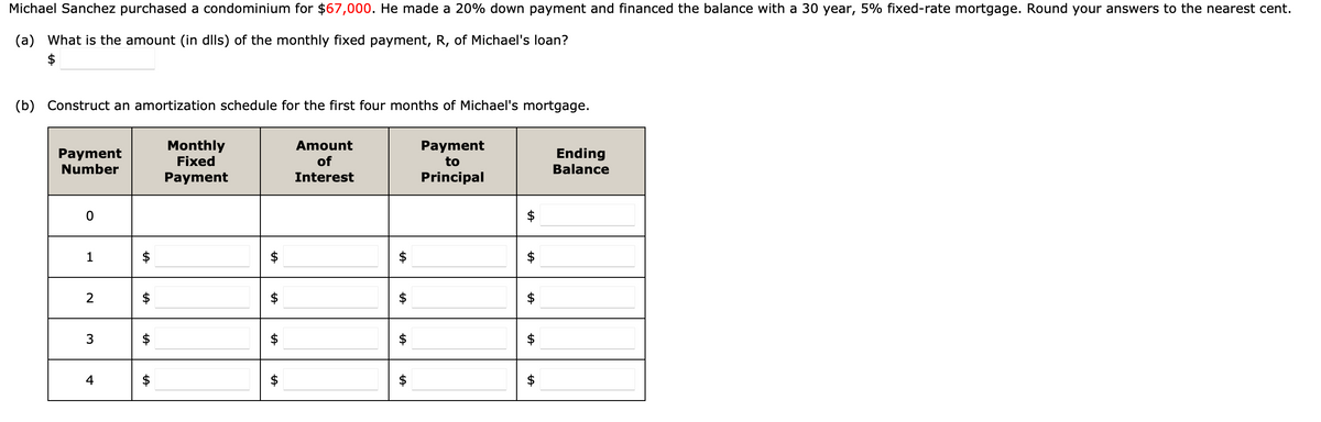 Michael Sanchez purchased a condominium for $67,000. He made a 20% down payment and financed the balance with a 30 year, 5% fixed-rate mortgage. Round your answers to the nearest cent.
(a) What is the amount (in dlls) of the monthly fixed payment, R, of Michael's loan?
(b) Construct an amortization schedule for the first four months of Michael's mortgage.
Payment
Number
0
1
2
3
4
tA
Monthly
Fixed
Payment
LA
LA
Amount
of
Interest
LA
LA
tA
Payment
to
Principal
tA
LA
tA
LA
Ending
Balance