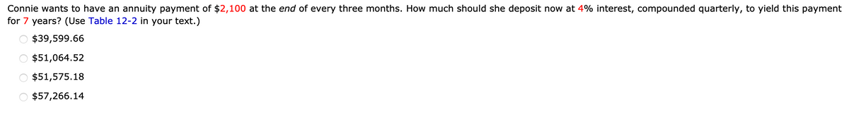 Connie wants to have an annuity payment of $2,100 at the end of every three months. How much should she deposit now at 4% interest, compounded quarterly, to yield this payment
for 7 years? (Use Table 12-2 in your text.)
OOOO
$39,599.66
$51,064.52
$51,575.18
$57,266.14