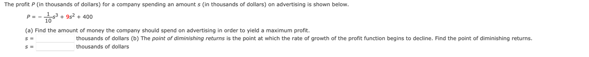 The profit P (in thousands of dollars) for a company spending an amount s (in thousands of dollars) on advertising is shown below.
153 +9s2 + 400
10
P = -
(a) Find the amount of money the company should spend on advertising in order to yield a maximum profit.
S =
S =
thousands of dollars (b) The point of diminishing returns is the point at which the rate of growth of the profit function begins to decline. Find the point of diminishing returns.
thousands of dollars