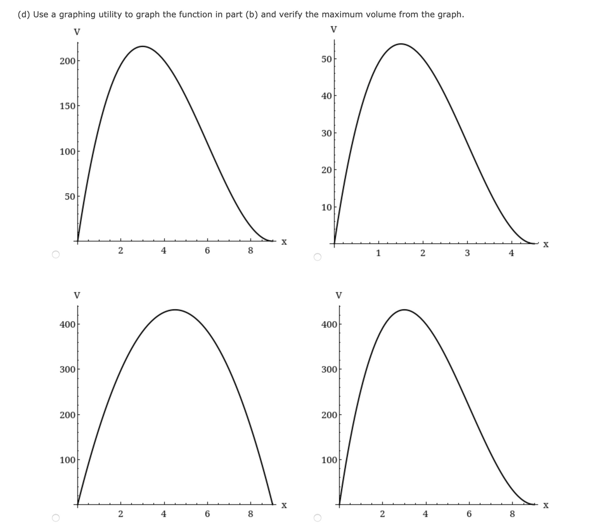 (d) Use a graphing utility to graph the function in part (b) and verify the maximum volume from the graph.
V
200
150
100
50
400
300
200
100
2
2
4
6
6
8
8
X
X
50
40
30
20
10
400
300
200
100
1
2
2
4
3
6
4
8
X
X