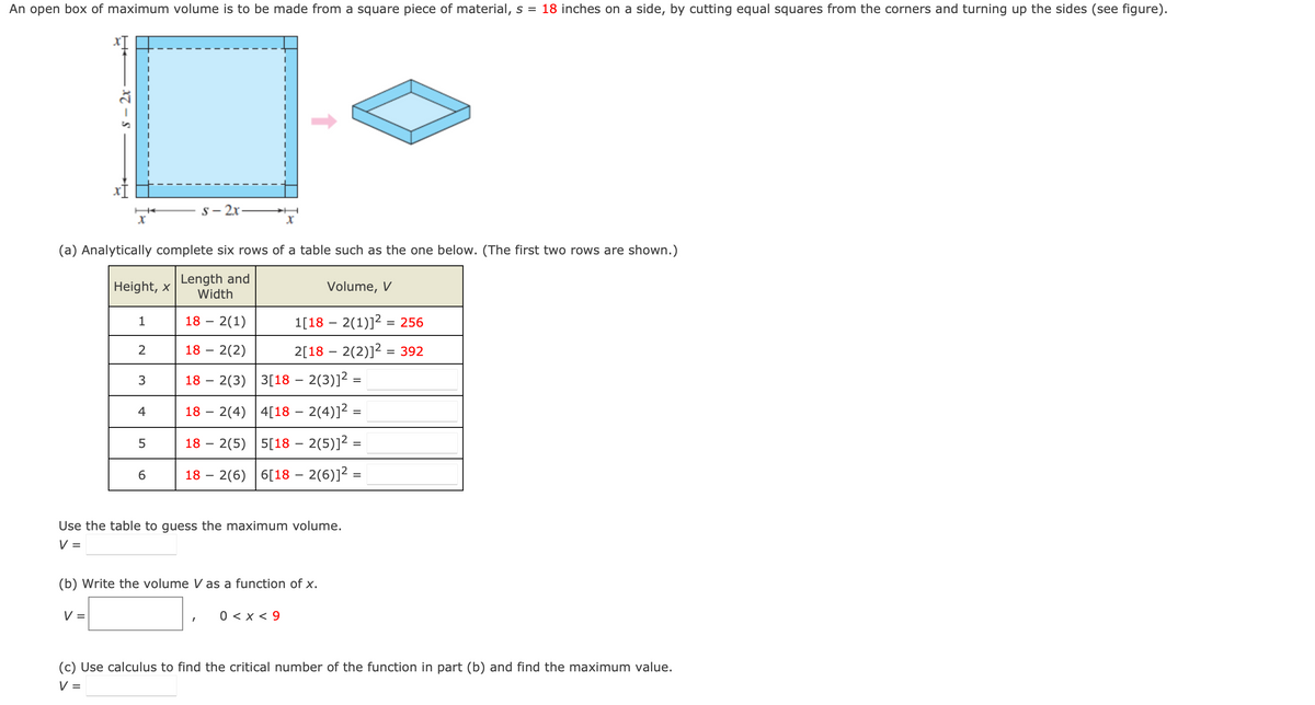 An open box of maximum volume is to be made from a square piece of material, s = 18 inches on a side, by cutting equal squares from the corners and turning up the sides (see figure).
s - 2x
X
(a) Analytically complete six rows of a table such as the one below. (The first two rows are shown.)
Length and
Width
18 - 2(1)
18 - 2(2)
182(3)
3[18 – 2(3)]² =
182(4) 4[18 – 2(4)]² =
182(5) 5[18 — 2(5)]² =
182(6) 6[18 – 2(6)]² =
V =
Height, x
1
2
3
4
5
s-2x-
6
Use the table to guess the maximum volume.
V =
Volume, V
1[182(1)]²= 256
2[182(2)]² = 392
(b) Write the volume V as a function of x.
0 < x < 9
(c) Use calculus to find the critical number of the function in part (b) and find the maximum value.
V =