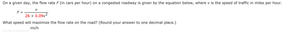 On a given day, the flow rate F (in cars per hour) on a congested roadway is given by the equation below, where v is the speed of traffic in miles per hour.
V
F =
26 + 0.09²
What speed will maximize the flow rate on the road? (Round your answer to one decimal place.)
mi/h