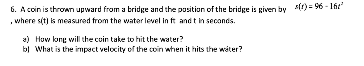 6. A coin is thrown upward from a bridge and the position of the bridge is given by
where s(t) is measured from the water level in ft and t in seconds.
"
a) How long will the coin take to hit the water?
b) What is the impact velocity of the coin when it hits the water?
s(t) = 96 - 16t²