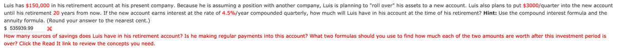 Luis has $150,000 in his retirement account at his present company. Because he is assuming a position with another company, Luis is planning to "roll over" his assets to a new account. Luis also plans to put $3000/quarter into the new account
until his retirement 20 years from now. If the new account earns interest at the rate of 4.5%/year compounded quarterly, how much will Luis have in his account at the time of his retirement? Hint: Use the compound interest formula and the
annuity formula. (Round your answer to the nearest cent.)
$535939.99
X
How many sources of savings does Luis have in his retirement account? Is he making regular payments into this account? What two formulas should you use to find how much each of the two amounts are worth after this investment period is
over? Click the Read It link to review the concepts you need.
