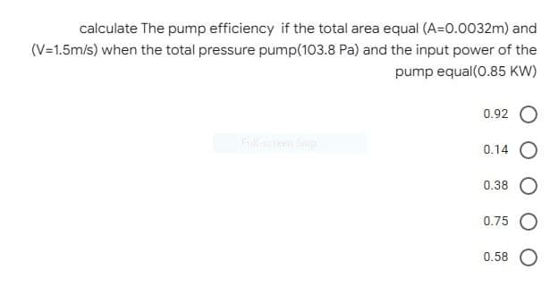 calculate The pump efficiency if the total area equal (A=0.0032m) and
(V=1.5m/s) when the total pressure pump(103.8 Pa) and the input power of the
pump equal(0.85 KW)
0.92 O
Full-sreen Snip
0.14
0.38
0.75 O
0.58 O
