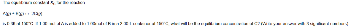 The equilibrium constant Kç for the reaction
A(g) + B(g) + 2C(g)
is 0.36 at 150°C. If 1.00 mol of A is added to 1.00mol of B in a 2.00-L container at 150°C, what will be the equilibrium concentration of C? (Write your answer with 3 significant numbers)
