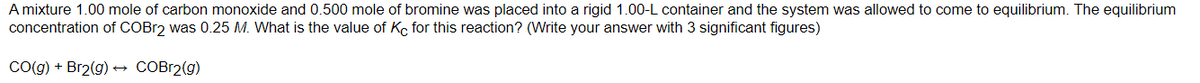 A mixture 1.00 mole of carbon monoxide and 0.500 mole of bromine was placed into a rigid 1.00-L container and the system was allowed to come to equilibrium. The equilibrium
concentration of COBr2 was 0.25 M. What is the value of Kc for this reaction? (Write your answer with 3 significant figures)
CO(g) + Br2(g) → COBr2(g)
