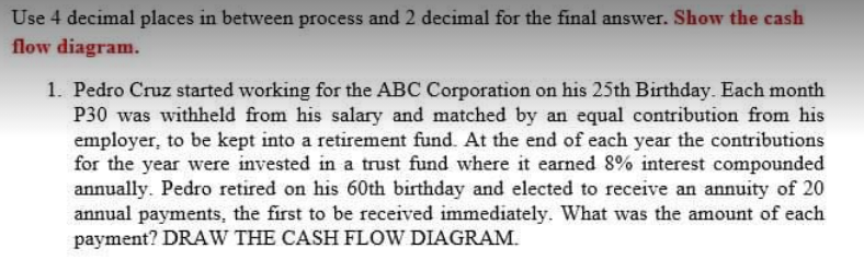 Use 4 decimal places in between process and 2 decimal for the final answer. Show the cash
flow diagram.
1. Pedro Cruz started working for the ABC Corporation on his 25th Birthday. Each month
P30 was withheld from his salary and matched by an equal contribution from his
employer, to be kept into a retirement fund. At the end of each year the contributions
for the year were invested in a trust fund where it earned 8% interest compounded
annually. Pedro retired on his 60th birthday and elected to receive an annuity of 20
annual payments, the first to be received immediately. What was the amount of each
payment? DRAW THE CASH FLOW DIAGRAM.
