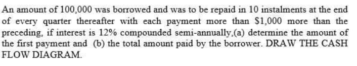 An amount of 100,000 was borrowed and was to be repaid in 10 instalments at the end
of every quarter thereafter with each payment more than $1,000 more than the
preceding, if interest is 12% compounded semi-annually.(a) determine the amount of
the first payment and (b) the total amount paid by the borrower. DRAW THE CASH
FLOW DIAGRAM.
