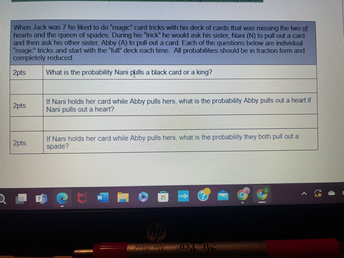 When Jack was 7 he liked to do "magic" card tricks with his deck of cards that was missing the two of
hearts and the queen of spades. During his "trick" he would ask his sister, Nani (N) to pull out a card
and then ask his other sister, Abby (A) to pull out a card. Each of the questions below are individual
"magic" tricks and start with the "full" deck each time. All probabilities should be in fraction form and
completely reduced.
2pts
What is the probability Nani pulls a black card or a king?
2pts
2pts
If Nani holds her card while Abby pulls hers, what is the probability Abby pulls out a heart if
Nani pulls out a heart?
If Nani holds her card while Abby pulls hers, what is the probability they both pull out a
spade?
hp
whp