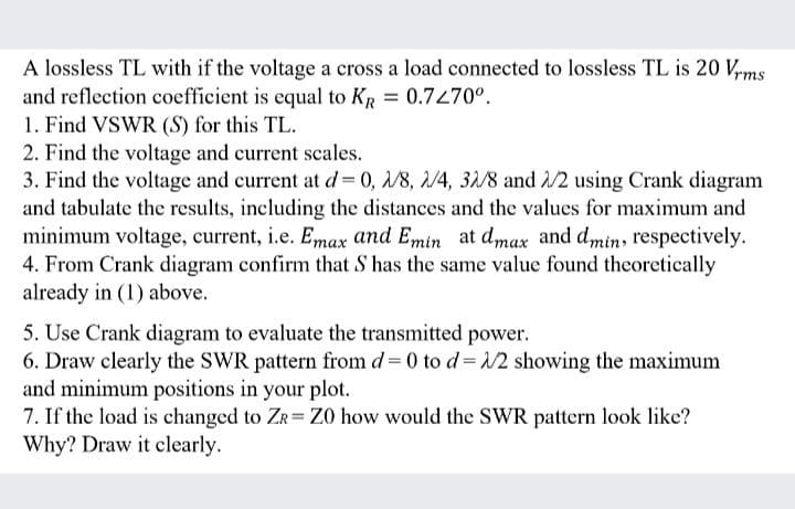 A lossless TL with if the voltage a cross a load connected to lossless TL is 20 Vyms
and reflection coefficient is equal to KR = 0.7470°.
1. Find VSWR (S) for this TL.
2. Find the voltage and current scales.
3. Find the voltage and current at d 0, 1/8, 2/4, 32/8 and /2 using Crank diagram
and tabulate the results, including the distances and the values for maximum and
minimum voltage, current, i.e. Emax and Emin at dmax and dmin, respectively.
4. From Crank diagram confirm that S has the same value found theoretically
already in (1) above.
5. Use Crank diagram to evaluate the transmitted power.
6. Draw clearly the SWR pattern from d = 0 to d= 12 showing the maximum
and minimum positions in your plot.
7. If the load is changed to ZR= Z0 how would the SWR pattern look like?
Why? Draw it clearly.
