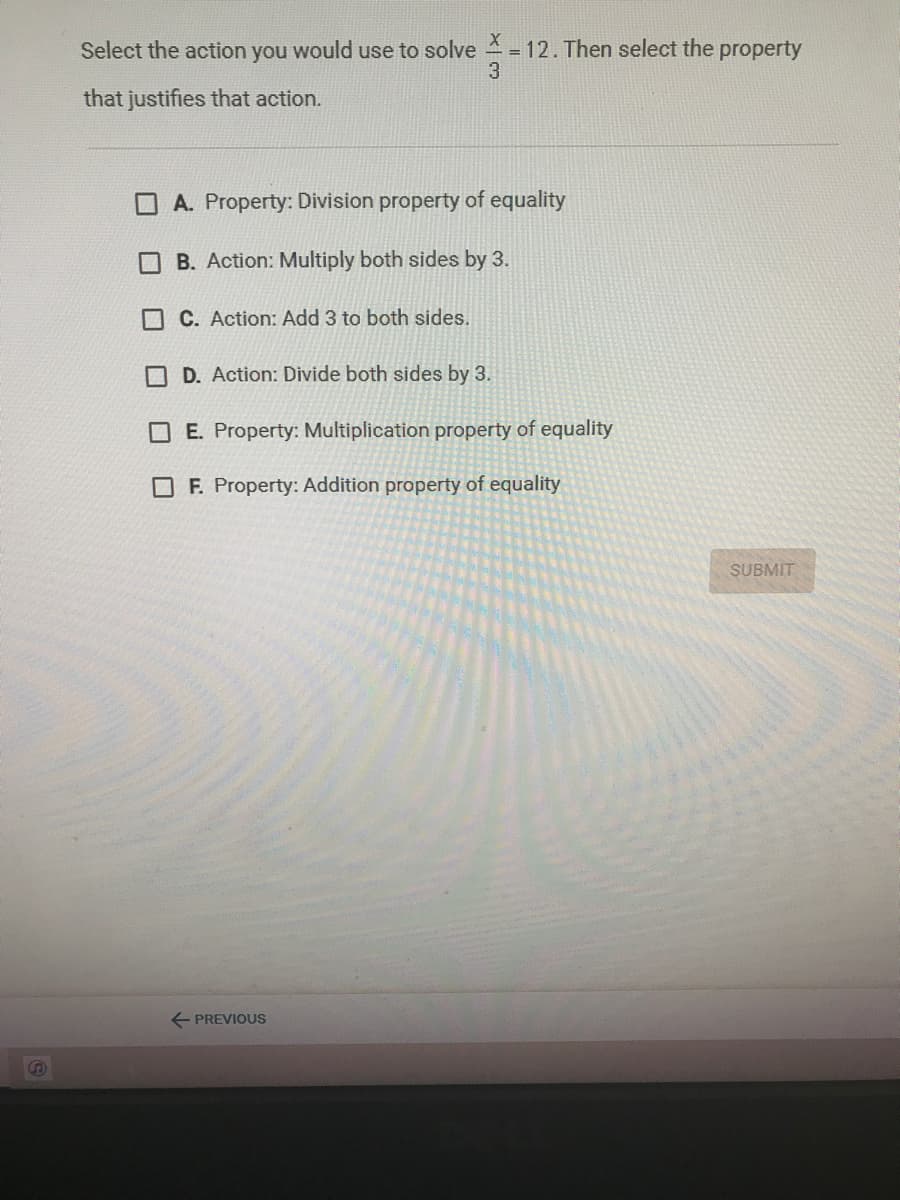 Select the action you would use to solve = 12. Then select the property
3
that justifies that action.
O A. Property: Division property of equality
B. Action: Multiply both sides by 3.
O C. Action: Add 3 to both sides.
D. Action: Divide both sides by 3.
E. Property: Multiplication property of equality
O F. Property: Addition property of equality
SUBMIT
E PREVIOUS
