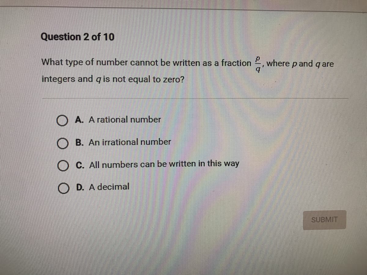 Question 2 of 10
What type of number cannot be written as a fraction
where p and q are
integers and q is not equal to zero?
O A. A rational number
O B. An irrational number
O C. All numbers can be written in this way
O D. A decimal
SUBMIT
