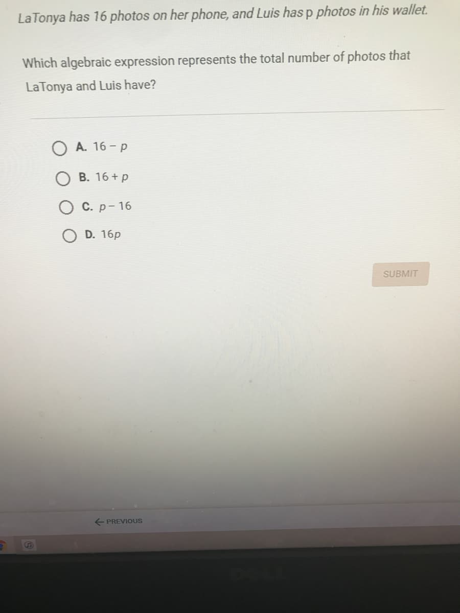 La Tonya has 16 photos on her phone, and Luis has p photos in his wallet.
Which algebraic expression represents the total number of photos that
La Tonya and Luis have?
O A. 16 - p
B. 16 + p
С. р- 16
D. 16p
SUBMIT
E PREVIOUS
