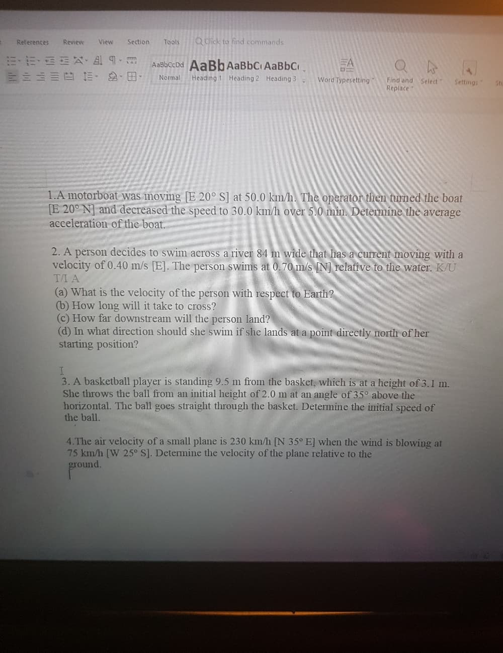 References
View
Section
Tools
Q dick to find commands
Review
ミ,、 以, 四9-月
三 山 正 三 .田.
AaBbCcDd AaBb AaBbCi AaBbC.
EA
Normal
Heading 1 Heading 2 Heading 3
Word Typesetting
Find and Select
Settings"
Sto
Replace
1.A motorboat was moving [E 20° S] at 50.0 km/h. The operator then turned the boat
E 20° N] and decreased the speed to 30.0 km/h over 5.0 min. Determine the average
acceleration of the boat.
2. A person decides to swim across a river 84 m wide that has a current moving with a
velocity of 0.40 m/s [E]. The person swims at 0.70 m/s N] relative to the water. K/U
T/I A
(a) What is the velocity of the person with respect to Earth?
(b) How long will it take to cross?
(c) How far downstream will the person land?
(d) In what direction should she swim if she lands at a point directly north of her
starting position?
I.
3. A basketball player is standing 9.5 m from the basket, which is at a height of 3.1 m.
She throws the ball from an initial height of 2.0 m at an angle of 35° above the
horizontal. The ball goes straight through the basket. Determine the initial speed of
the ball.
4.The air velocity of a small plane is 230 km/h [N 35° E] when the wind is blowing at
75 km/h [W 25° S]. Determine the velocity of the plane relative to the
ground.
