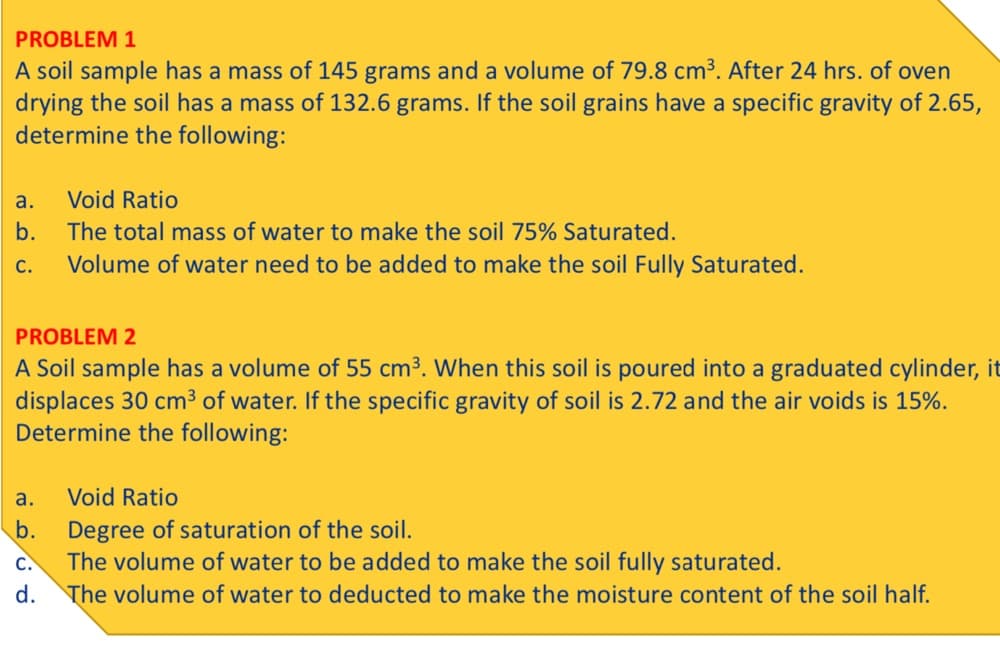 PROBLEM 1
A soil sample has a mass of 145 grams and a volume of 79.8 cm³. After 24 hrs. of oven
drying the soil has a mass of 132.6 grams. If the soil grains have a specific gravity of 2.65,
determine the following:
а.
Void Ratio
b.
The total mass of water to make the soil 75% Saturated.
С.
Volume of water need to be added to make the soil Fully Saturated.
PROBLEM 2
A Soil sample has a volume of 55 cm³. When this soil is poured into a graduated cylinder, it
displaces 30 cm3 of water. If the specific gravity of soil is 2.72 and the air voids is 15%.
Determine the following:
a.
Void Ratio
Degree of saturation of the soil.
The volume of water to be added to make the soil fully saturated.
d. The volume of water to deducted to make the moisture content of the soil half.
b.
C.
