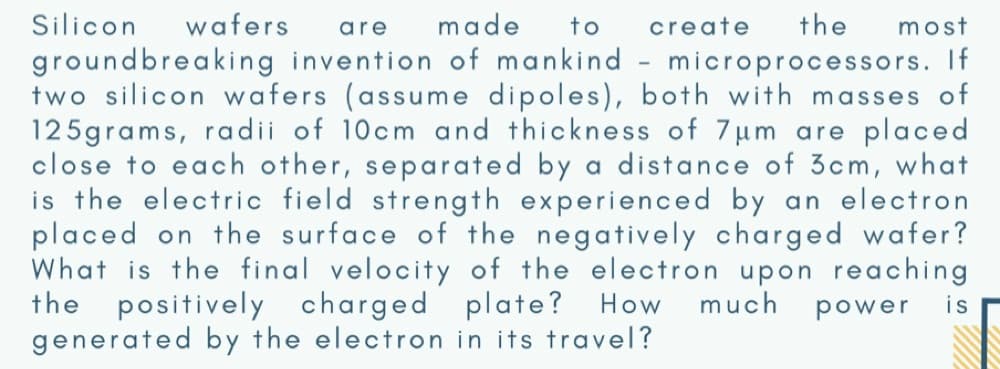 Silicon
wafers
are
made
to
create
the
most
groundbreaking invention of mankind - microprocessors. If
two silicon wafers (assume dipoles), both with masses of
125grams, radii of 10cm and thickness of 7um are placed
close to each other, separated by a distance of 3cm, what
is the electric field strength experienced by an electron
placed on the surface of the negatively charged wafer?
What is the final velocity of the electron upon reaching
the positively charged plate? How
generated by the electron in its travel?
much
power
is
