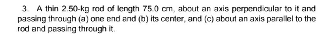 3. A thin 2.50-kg rod of length 75.0 cm, about an axis perpendicular to it and
passing through (a) one end and (b) its center, and (c) about an axis parallel to the
rod and passing through it.
