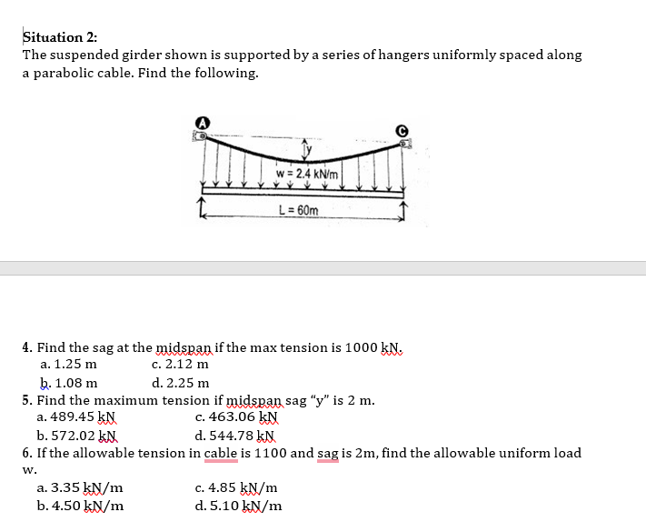 Situation 2:
The suspended girder shown is supported by a series of hangers uniformly spaced along
a parabolic cable. Find the following.
w = 2.4 kN/m
L= 60m
4. Find the sag at the midspan if the max tension is 1000 kN.
с. 2.12 m
а. 1.25 m
b. 1.08 m
5. Find the maximum tension if midspan sag "y" is 2 m.
a. 489.45 kN
b. 572.02 kN
6. If the allowable tension in cable is 1100 and sag is 2m, find the allowable uniform load
d. 2.25 m
c. 463.06 kN
d. 544.78 kN
w.
a. 3.35 kN/m
b. 4.50 kN/m
c. 4.85 kN/m
d. 5.10 kN/m
