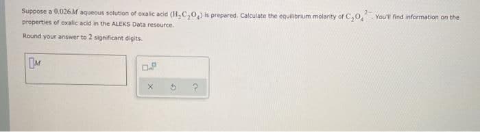 Suppose a 0.026 M aqueous solution of oxalic acid (H,C,0,) is prepared. Calculate the equilibrium molarity of C,0, You'l find information on the
properties of oxalic acid in the ALEKS Data resource.
Round your answer to 2 significant digits.
M
