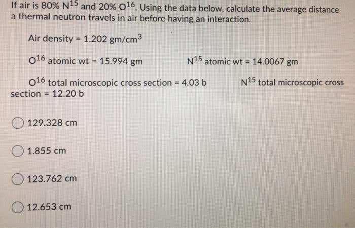 If air is 80% N15 and 20% O16. Using the data below, calculate the average distance
a thermal neutron travels in air before having an interaction.
Air density = 1.202 gm/cm3
%3D
o16 atomic wt 15.994 gm
N15 atomic wt = 14.0067 gm
%3!
N15 total microscopic cross
016 total microscopic cross section = 4.03 b
12.20 b
%3D
section
%3D
129.328 cm
1.855 cm
123.762 cm
12.653 cm
