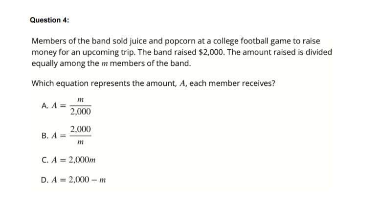 Question 4:
Members of the band sold juice and popcorn at a college football game to raise
money for an upcoming trip. The band raised $2,000. The amount raised is divided
equally among the m members of the band.
Which equation represents the amount, A, each member receives?
m
A. A =
2,000
2,000
В. А %D
m
C. A = 2,000m
D. A = 2,000 – m
