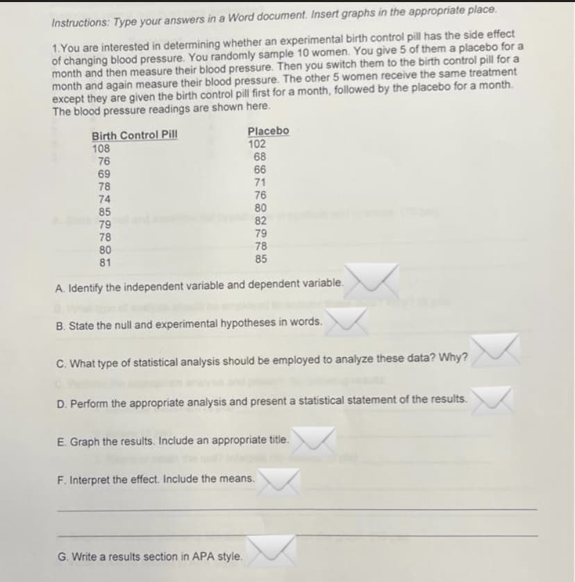 Instructions: Type your answers in a Word document. Insert graphs in the appropriate place.
1.You are interested in determining whether an experimental birth control pill has the side effect
of changing blood pressure. You randomly sample 10 women. You give 5 of them a placebo for a
month and then measure their blood pressure. Then you switch them to the birth control pill for a
month and again measure their blood pressure. The other 5 women receive the same treatment
except they are given the birth control pill first for a month, followed by the placebo for a month.
The blood pressure readings are shown here.
Placebo
102
68
66
Birth Control Pill
108
76
69
78
74
71
85
79
78
76
80
82
79
78
80
81
85
A. Identify the independent variable and dependent variable.
B. State the null and experimental hypotheses in words.
C. What type of statistical analysis should be employed to analyze these data? Why?
D. Perform the appropriate analysis and present a statistical statement of the results.
E. Graph the results. Include an appropriate title.
F. Interpret the effect. Include the means.
G. Write a results section in APA style.
