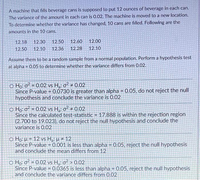A machine that fills beverage cans is supposed to put 12 ounces of beverage in each can.
The variance of the amount in each can is 0.02. The machine is moved to a new location.
To determine whether the variance has changed, 10 cans are filled. Following are the
amounts in the 10 cans.
12.18
12.30
12.50
12.60
12.00
12.50
12.10
12.36
12.28
12.10
Assume them to be a random sample from a normal population. Perform a hypothesis test
at alpha = 0.05 to determine whether the variance differs from 0.02.
O Ho: o? = 0.02 vs H: o? * 0.02
Since P-value = 0.0730 is greater than alpha = 0.05, do not reject the null
hypothesis and conclude the variance is 0.02
%3!
!!
O Ho: o? = 0.02 vs H: o² # 0.02
Since the calculated test-statistic = 17.888 is within the rejection region
(2.700 to 19.023), do not reject the null hypothesis and conclude the
variance is 0.02
o Ho: µ = 12 vs H,: H # 12
Since P-value = 0.001 is less than alpha = 0.05, reject the null hypothesis
and conclude the mean differs from 12
O Họ: o? = 0.02 vs H: o² > 0.02
Since P-value = 0.0365 is less than alpha = 0.05, reject the null hypothesis
and conclude the variance differs from 0.02
