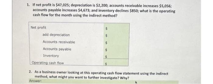 1. If net profit is $47,025; depreciation is $2,200; accounts receivable increases $5,056;
accounts payable increases $4,673; and inventory declines $850; what is the operating
cash flow for the month using the indirect method?
Net profit
add depreciation
Accounts receivable
Accounts payable
Inventory
Operating cash flow
2. As a business owner looking at this operating cash flow statement using the indirect
method, what might you want to further investigate? Why?
Answer:
