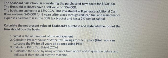 The Seaboard Sail school is considering the purchase of new boats for $260,000.
The firm's old sailboats have a sell value of $54,000.
The boats are subject to a 15% CCA. This investment will generate additional Cash
flows revenue $45,000 for 8 years after taxes through reduced fuel and maintenance
expenses. Seaboard is in the 30% tax bracket and has a 9% cost of capital.
Calculate the net present value of Seaboard's purchase and state whether or not the
firm should buy the boats.
1. What is the net amount of the replacement
2. Calculate Present Value of After-tax Savings for the 8 years (Hint: you can
calcuate the PV for all years all at once using PMT)
3. Calculate PV of Tax Shield (CCA)
4. Calculate the NPV by using amounts from above and in question details and
indicate if they should buy the machine.
