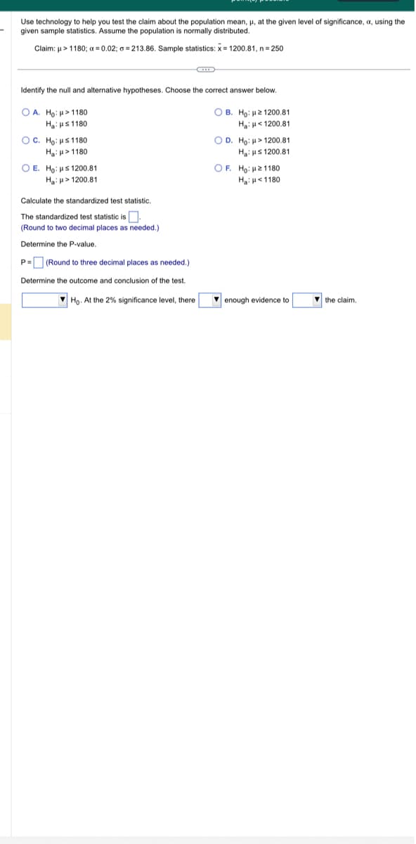 Use technology to help you test the claim about the population mean, μ, at the given level of significance,
given sample statistics. Assume the population is normally distributed.
Claim: μ> 1180; a=0.02;=213.86. Sample statistics: x= 1200.81, n = 250
Identify the null and alternative hypotheses. Choose the correct answer below.
OA. Ho: > 1180
OB. Ho: 21200.81
Ha: HS1180
Ha: <1200.81
OC. Ho: ≤1180
H₂: 1180
O E. Ho: ≤ 1200.81
H₂>1200.81
Calculate the standardized test statistic.
The standardized test statistic is.
(Round to two decimal places as needed.).
Determine the P-value.
P= (Round to three decimal places as needed.)
Determine the outcome and conclusion of the test.
Ho. At the 2% significance level, there
O D. Ho: μ>1200.81
Ha: μ≤ 1200.81
OF. Ho: 21180
H₂H1180
enough evidence to
the claim.
using the