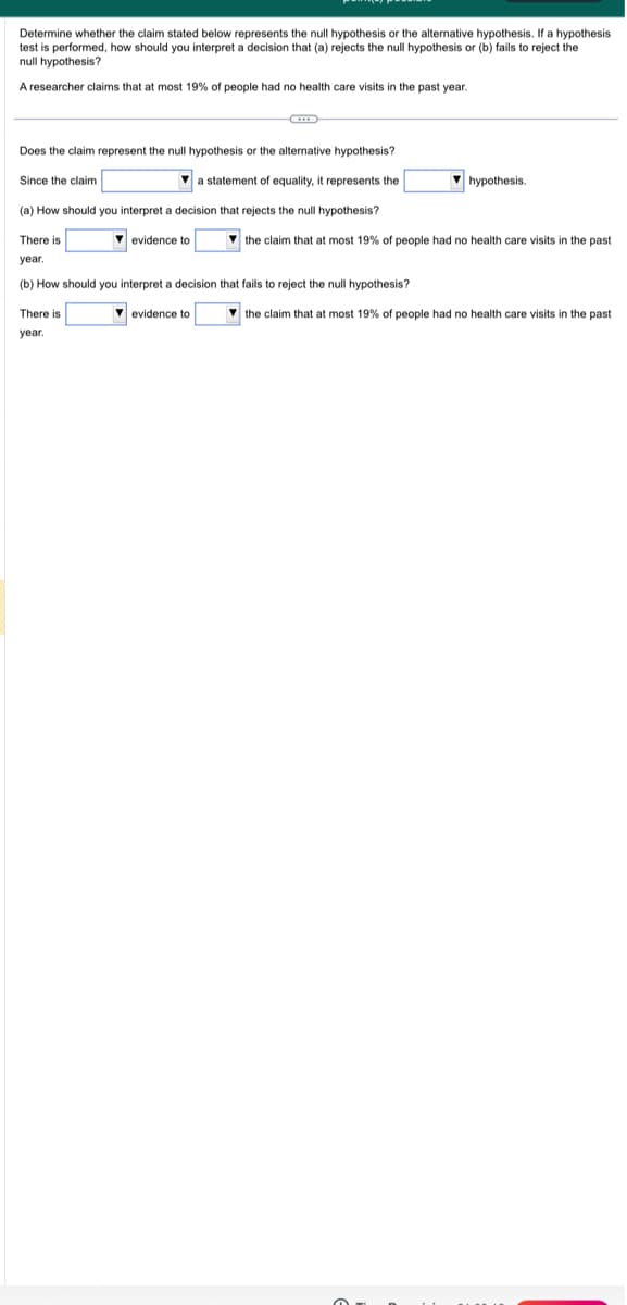 Determine whether the claim stated below represents the null hypothesis or the alternative hypothesis. If a hypothesis
test is performed, how should you interpret a decision that (a) rejects the null hypothesis or (b) fails to reject the
null hypothesis?
A researcher claims that at most 19% of people had no health care visits in the past year.
Does the claim represent the null hypothesis or the alternative hypothesis?
Since the claim
a statement of equality, it represents the
(a) How should you interpret a decision that rejects the null hypothesis?
evidence to
There is
year.
(b) How should you interpret a decision that fails to reject the null hypothesis?
There is
year.
evidence to
hypothesis.
the claim that at most 19% of people had no health care visits in the past
the claim that at most 19% of people had no health care visits in the past