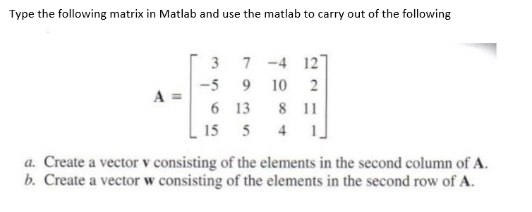 Type the following matrix in Matlab and use the matlab to carry out of the following
3
7 -4 12
-5
A =
9.
10
6 13
8 11
15
5
4
1
a. Create a vector v consisting of the elements in the second column of A.
b. Create a vector w consisting of the elements in the second row of A.
